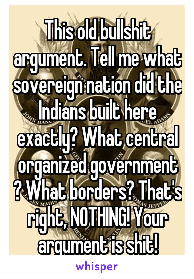 This old bullshit argument. Tell me what sovereign nation did the Indians built here exactly? What central organized government ? What borders? That's right, NOTHING! Your argument is shit!