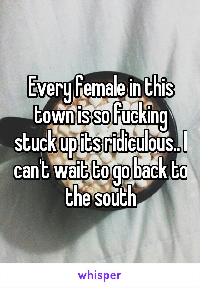 Every female in this town is so fucking stuck up its ridiculous.. I can't wait to go back to the south