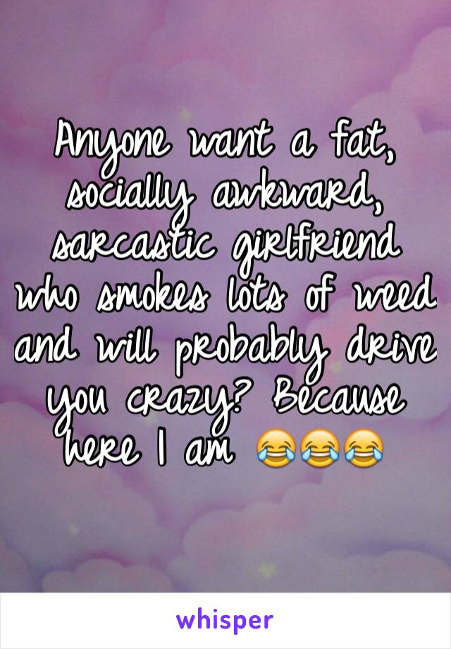 Anyone want a fat, socially awkward, sarcastic girlfriend who smokes lots of weed and will probably drive you crazy? Because here I am 😂😂😂