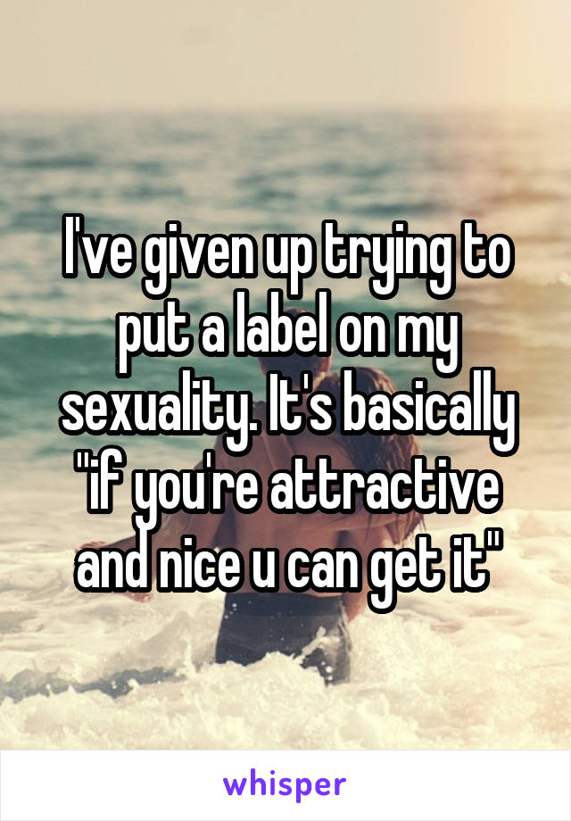 I've given up trying to put a label on my sexuality. It's basically "if you're attractive and nice u can get it"