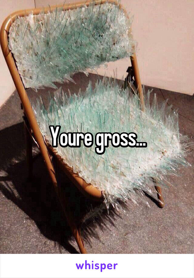 Youre gross...