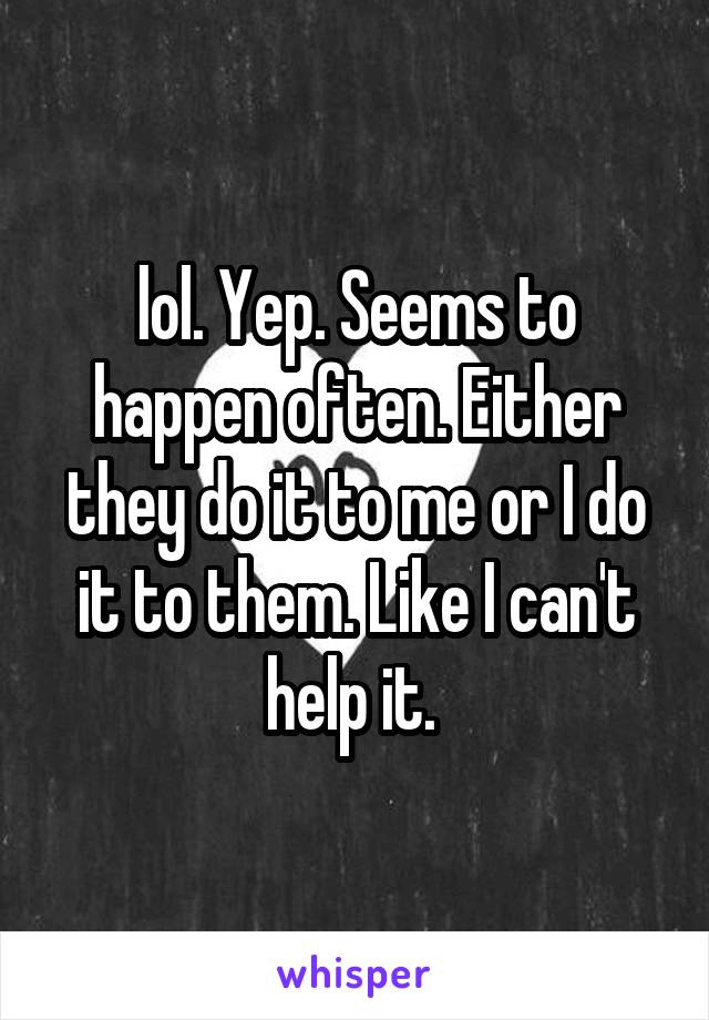 lol. Yep. Seems to happen often. Either they do it to me or I do it to them. Like I can't help it. 