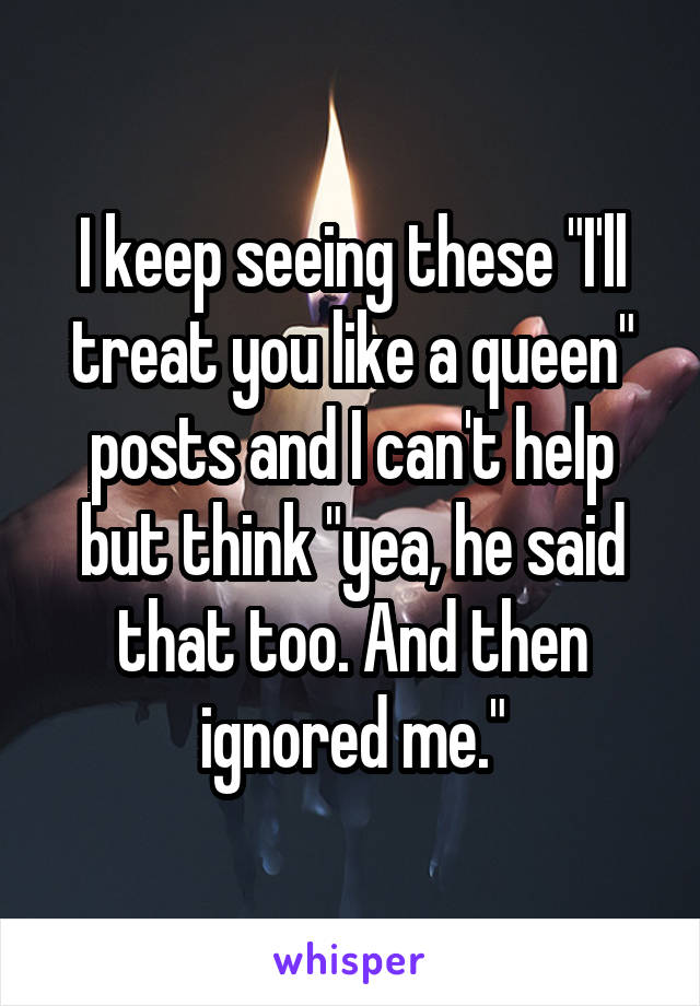 I keep seeing these "I'll treat you like a queen" posts and I can't help but think "yea, he said that too. And then ignored me."