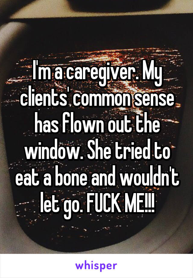 I'm a caregiver. My clients' common sense has flown out the window. She tried to eat a bone and wouldn't let go. FUCK ME!!!