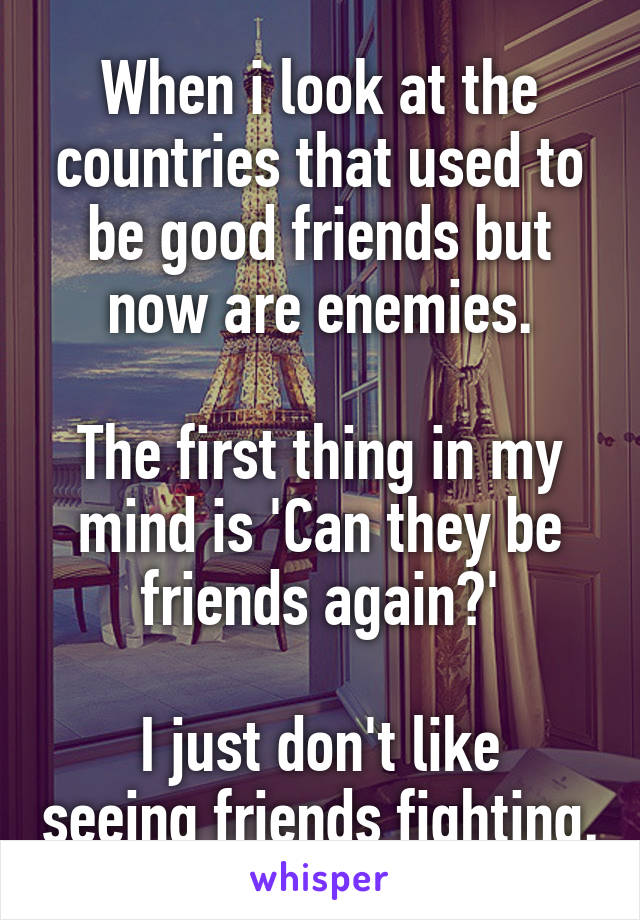 When i look at the countries that used to be good friends but now are enemies.

The first thing in my mind is 'Can they be friends again?'

I just don't like seeing friends fighting.