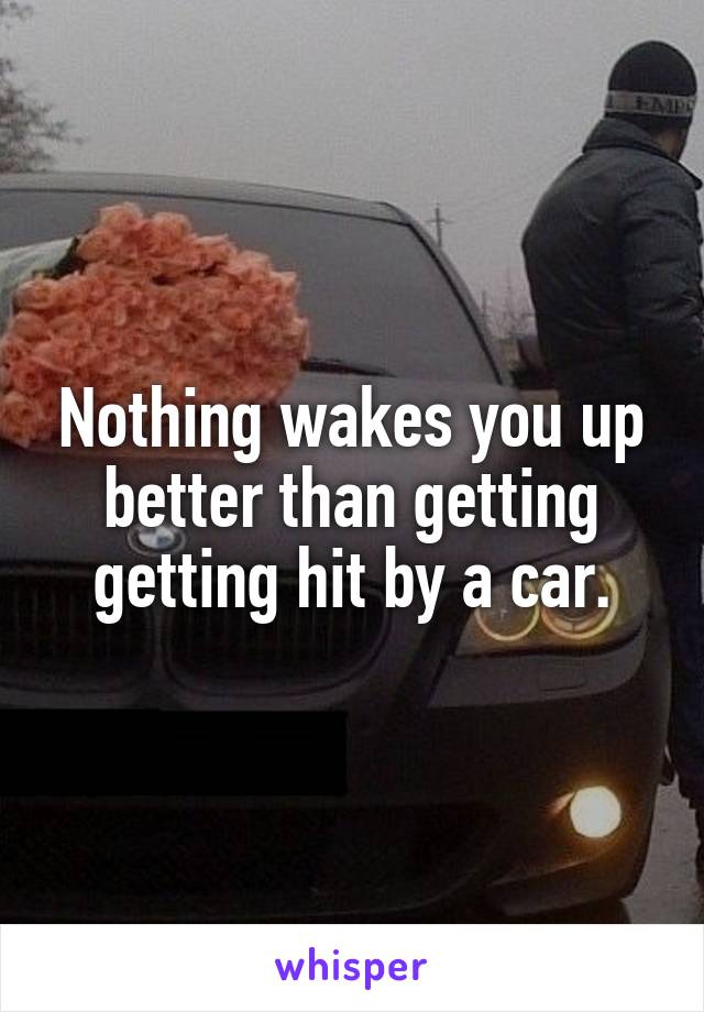 Nothing wakes you up better than getting getting hit by a car.