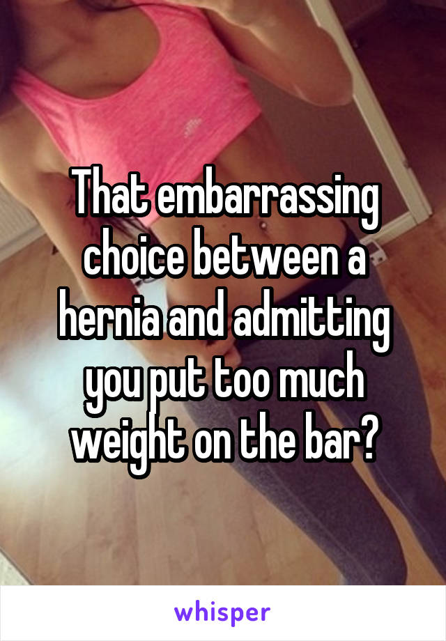 That embarrassing choice between a hernia and admitting you put too much weight on the bar?