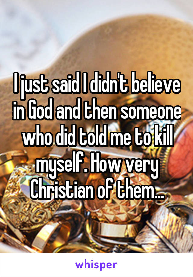 I just said I didn't believe in God and then someone who did told me to kill myself. How very Christian of them...