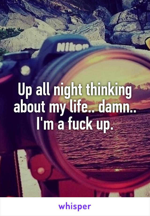 Up all night thinking about my life.. damn.. I'm a fuck up.
