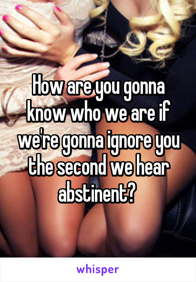 How are you gonna know who we are if we're gonna ignore you the second we hear abstinent? 