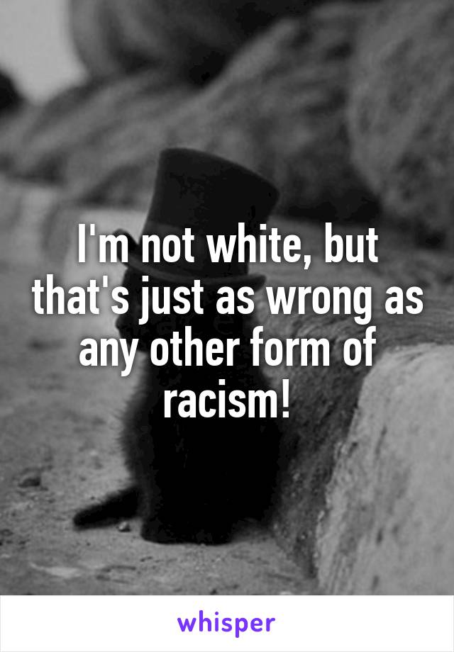 I'm not white, but that's just as wrong as any other form of racism!