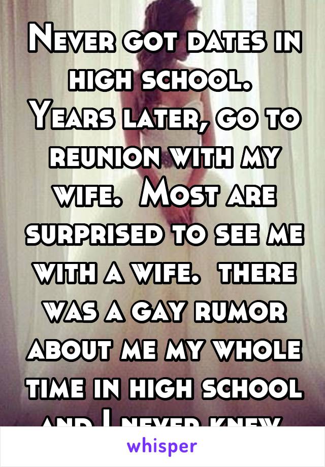 Never got dates in high school.  Years later, go to reunion with my wife.  Most are surprised to see me with a wife.  there was a gay rumor about me my whole time in high school and I never knew.