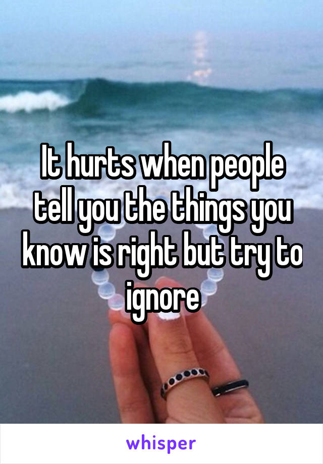 It hurts when people tell you the things you know is right but try to ignore