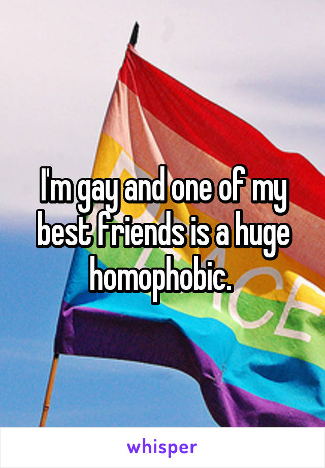 I'm gay and one of my best friends is a huge homophobic. 