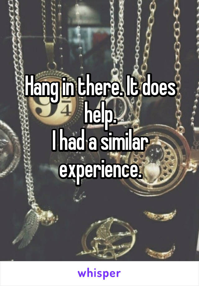 Hang in there. It does help.
I had a similar experience.
