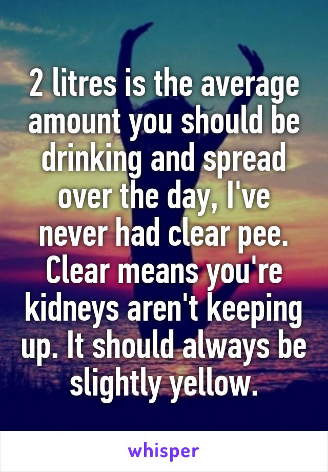 2 litres is the average amount you should be drinking and spread over the day, I've never had clear pee. Clear means you're kidneys aren't keeping up. It should always be slightly yellow.