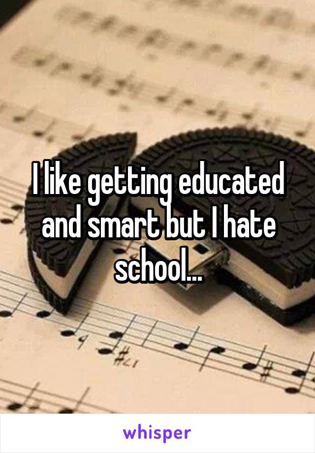 I like getting educated and smart but I hate school...