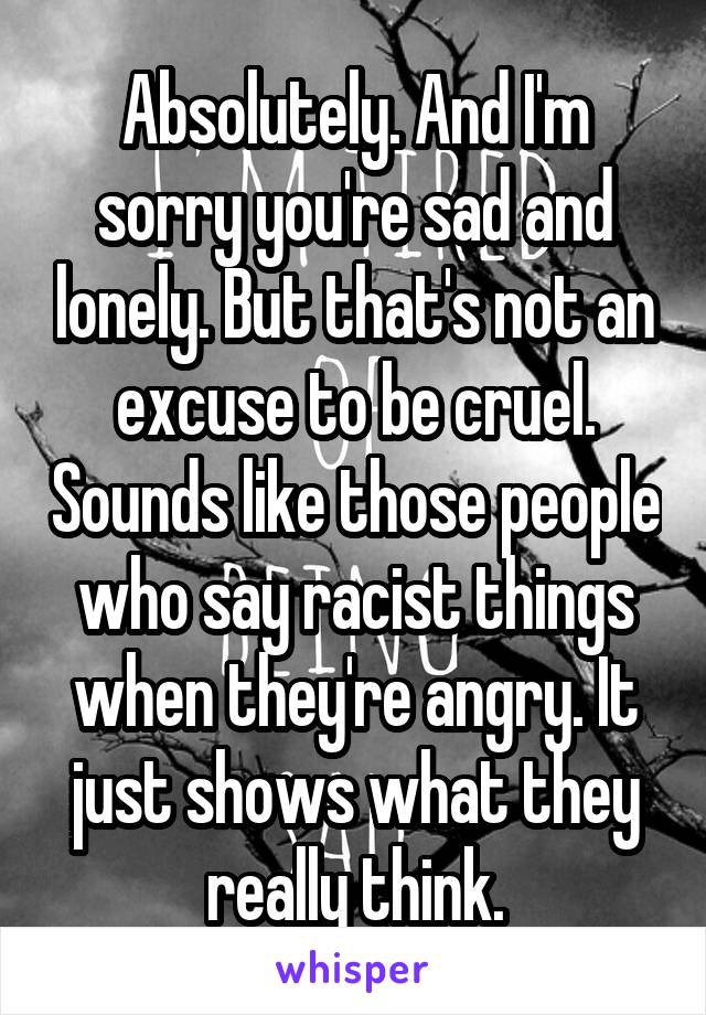 Absolutely. And I'm sorry you're sad and lonely. But that's not an excuse to be cruel. Sounds like those people who say racist things when they're angry. It just shows what they really think.