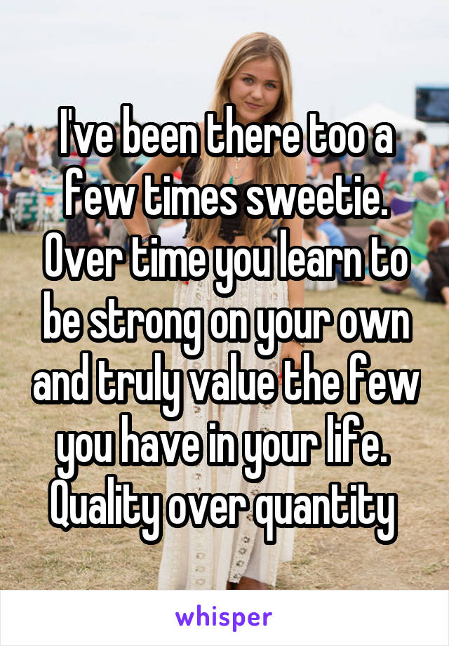 I've been there too a few times sweetie. Over time you learn to be strong on your own and truly value the few you have in your life.  Quality over quantity 