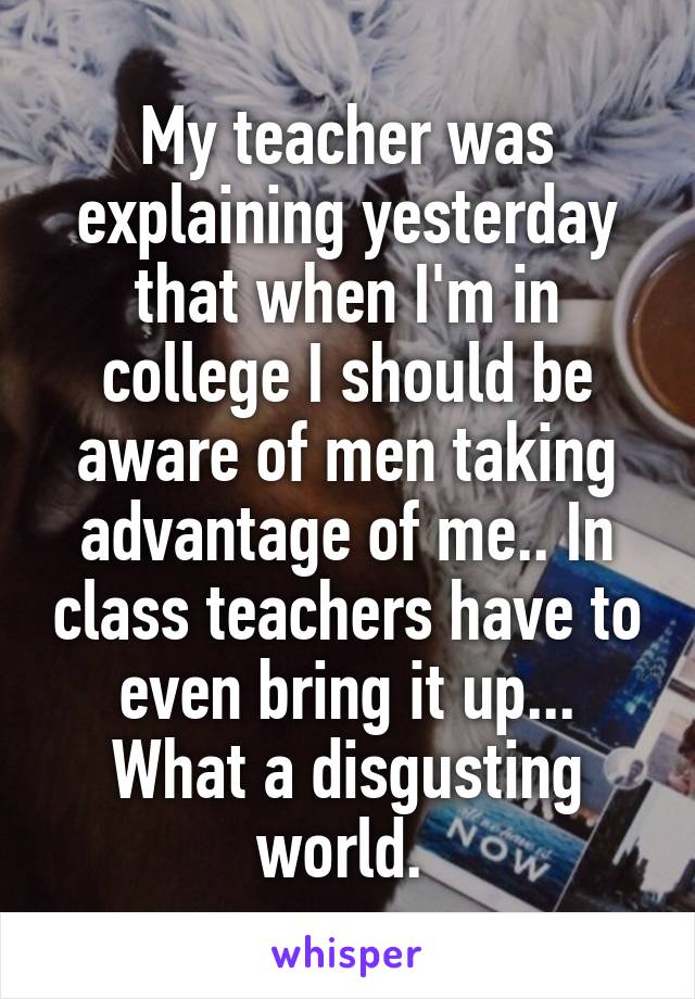 My teacher was explaining yesterday that when I'm in college I should be aware of men taking advantage of me.. In class teachers have to even bring it up... What a disgusting world. 
