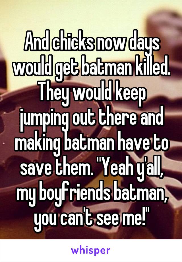 And chicks now days would get batman killed. They would keep jumping out there and making batman have to save them. "Yeah y'all, my boyfriends batman, you can't see me!"