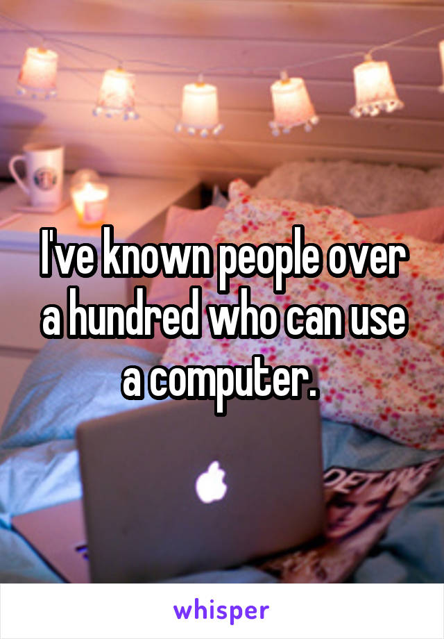 I've known people over a hundred who can use a computer. 