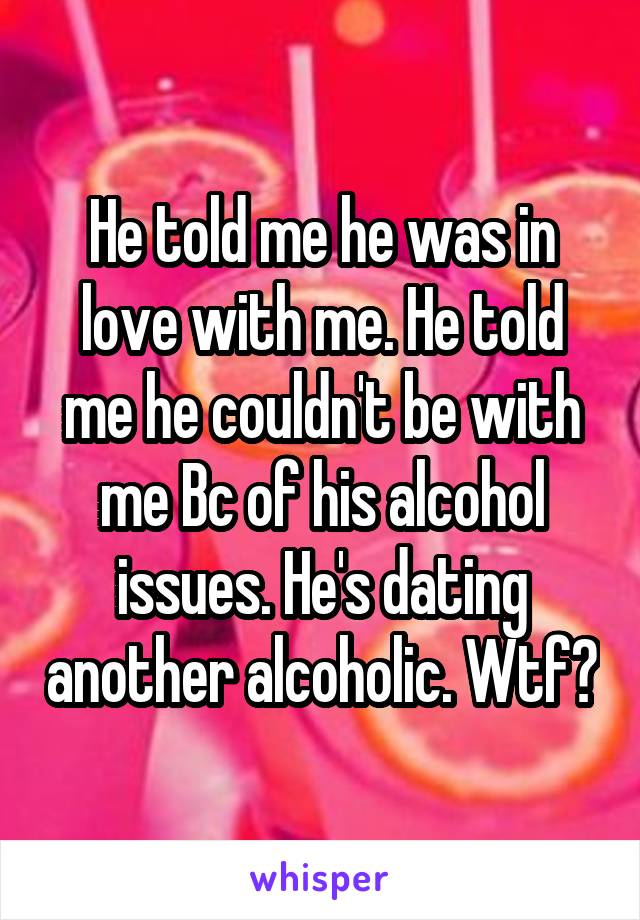 He told me he was in love with me. He told me he couldn't be with me Bc of his alcohol issues. He's dating another alcoholic. Wtf?