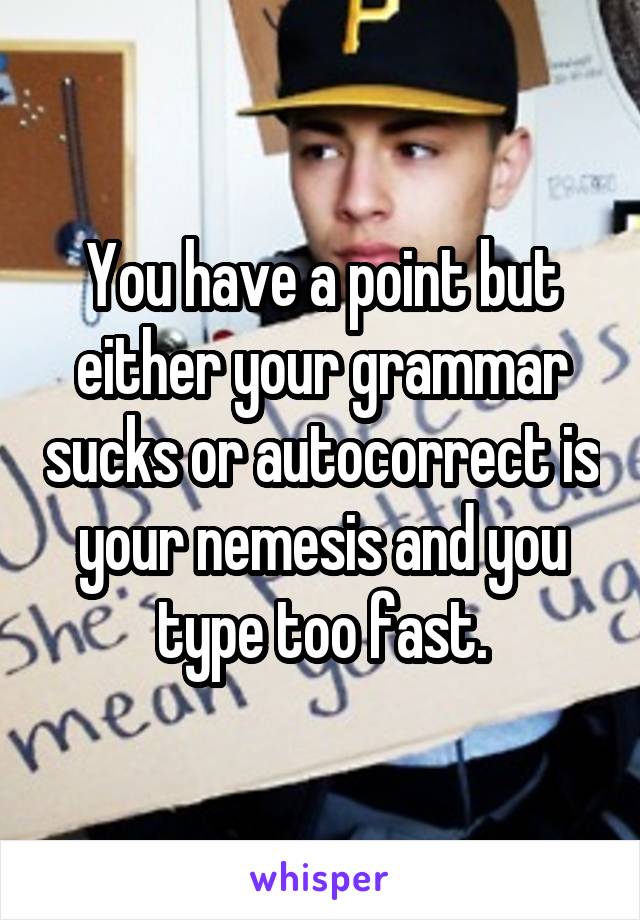 You have a point but either your grammar sucks or autocorrect is your nemesis and you type too fast.