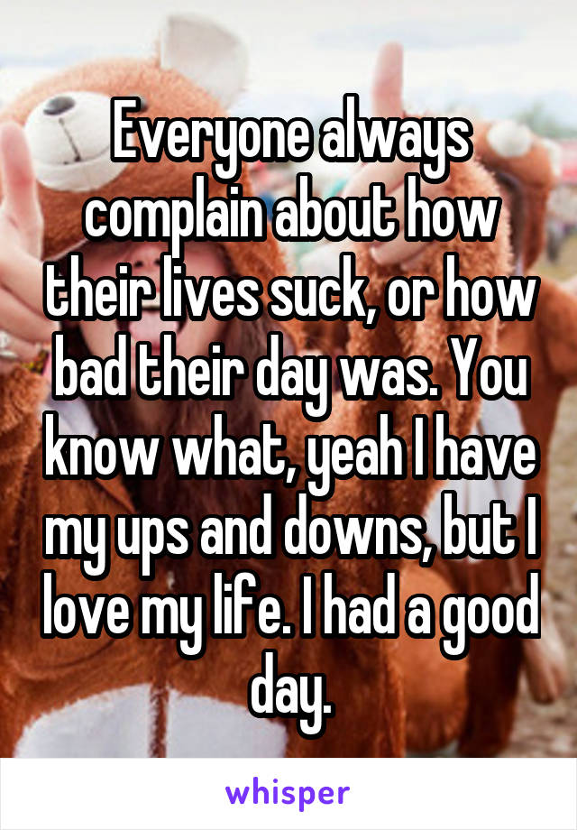Everyone always complain about how their lives suck, or how bad their day was. You know what, yeah I have my ups and downs, but I love my life. I had a good day.