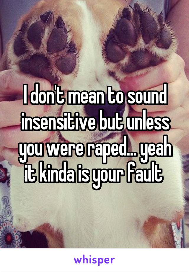I don't mean to sound insensitive but unless you were raped... yeah it kinda is your fault 