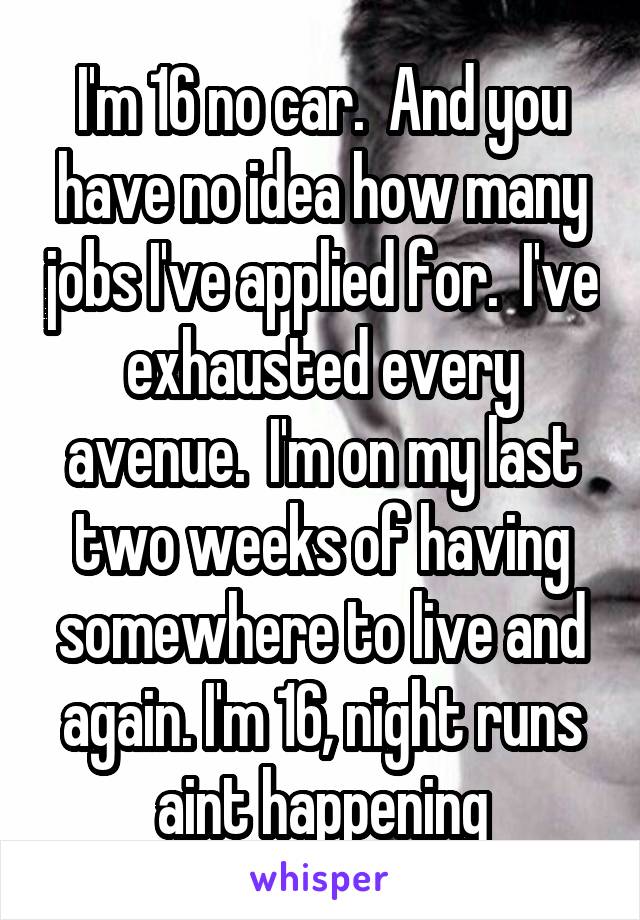 I'm 16 no car.  And you have no idea how many jobs I've applied for.  I've exhausted every avenue.  I'm on my last two weeks of having somewhere to live and again. I'm 16, night runs aint happening