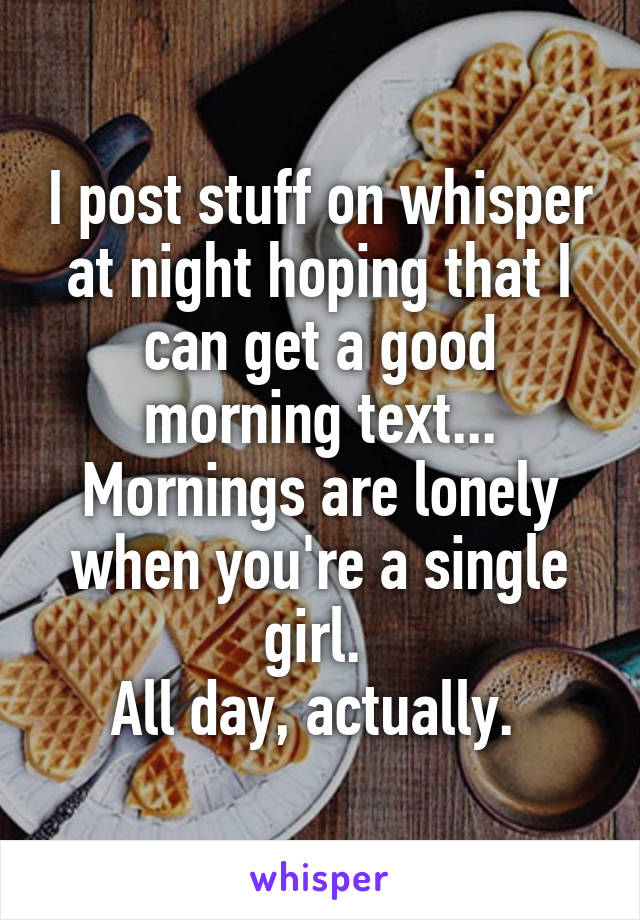 I post stuff on whisper at night hoping that I can get a good morning text...
Mornings are lonely when you're a single girl. 
All day, actually. 