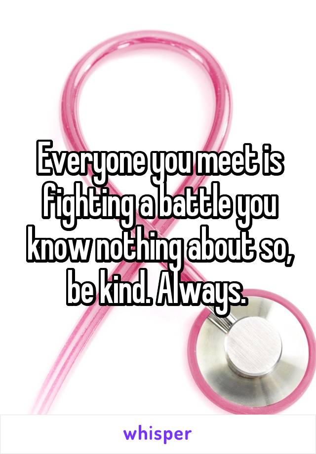 Everyone you meet is fighting a battle you know nothing about so, be kind. Always. 