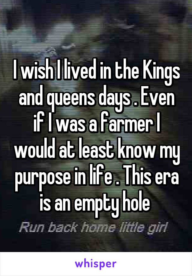 I wish I lived in the Kings and queens days . Even if I was a farmer I would at least know my purpose in life . This era is an empty hole 