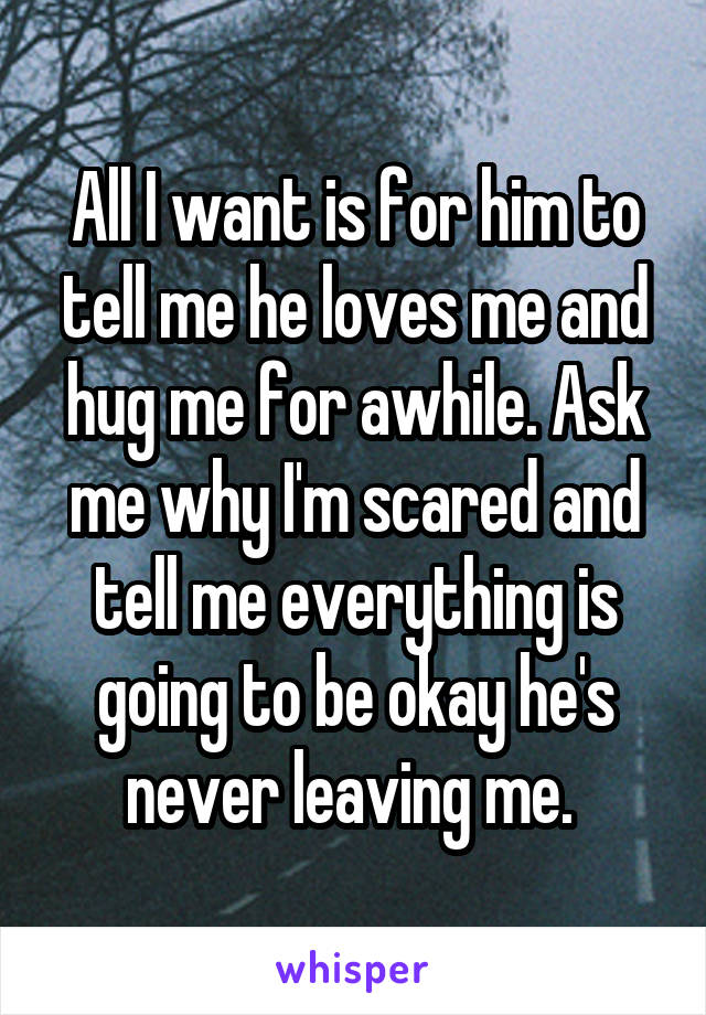 All I want is for him to tell me he loves me and hug me for awhile. Ask me why I'm scared and tell me everything is going to be okay he's never leaving me. 