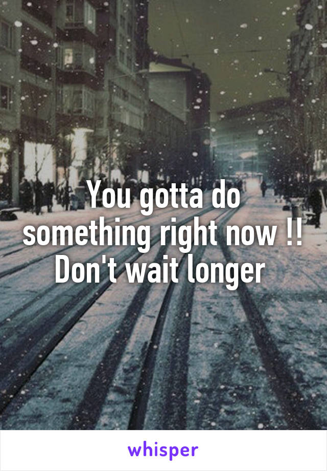 You gotta do something right now !! Don't wait longer 