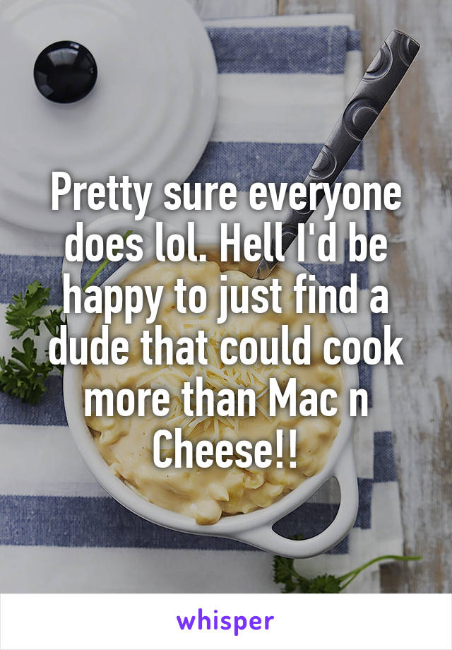 Pretty sure everyone does lol. Hell I'd be happy to just find a dude that could cook more than Mac n Cheese!!