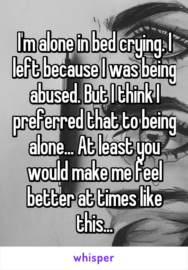 I'm alone in bed crying. I left because I was being abused. But I think I preferred that to being alone... At least you would make me feel better at times like this...