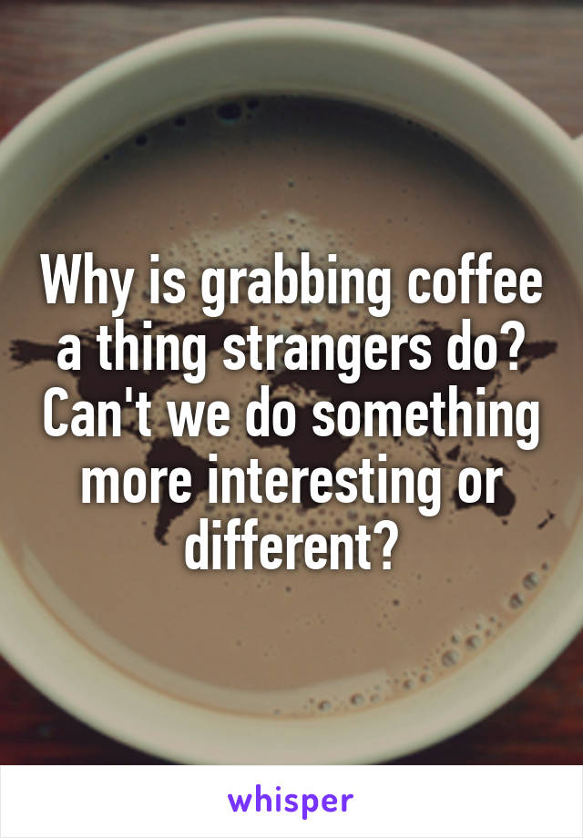 Why is grabbing coffee a thing strangers do? Can't we do something more interesting or different?