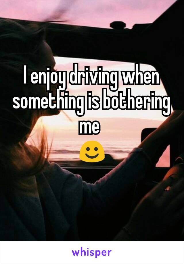 I enjoy driving when something is bothering me 
☺