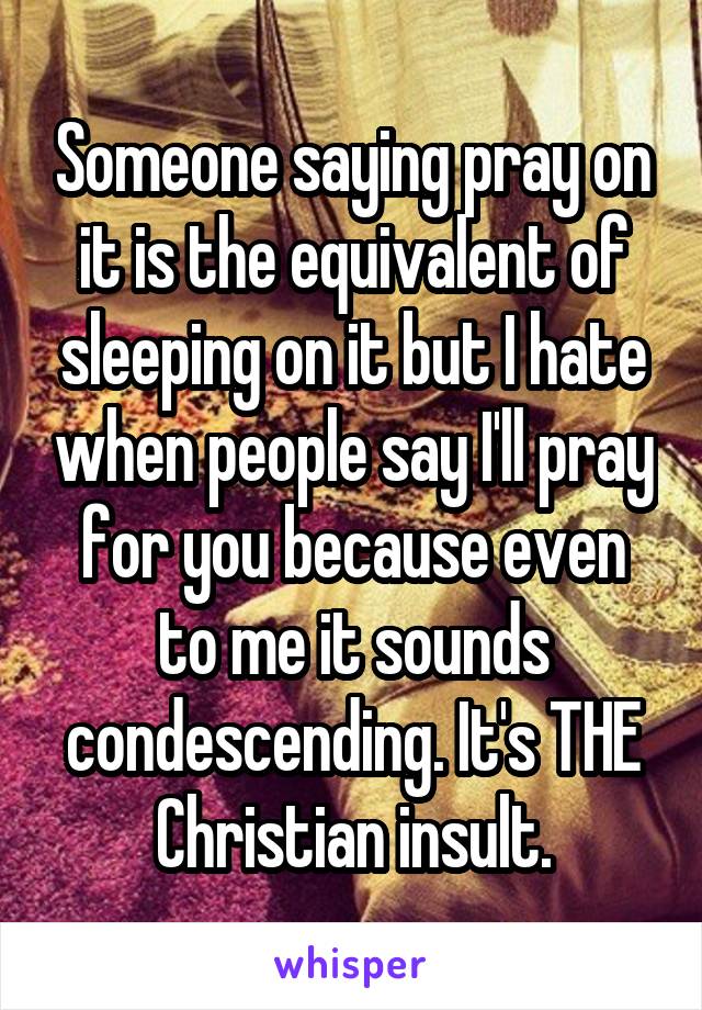 Someone saying pray on it is the equivalent of sleeping on it but I hate when people say I'll pray for you because even to me it sounds condescending. It's THE Christian insult.