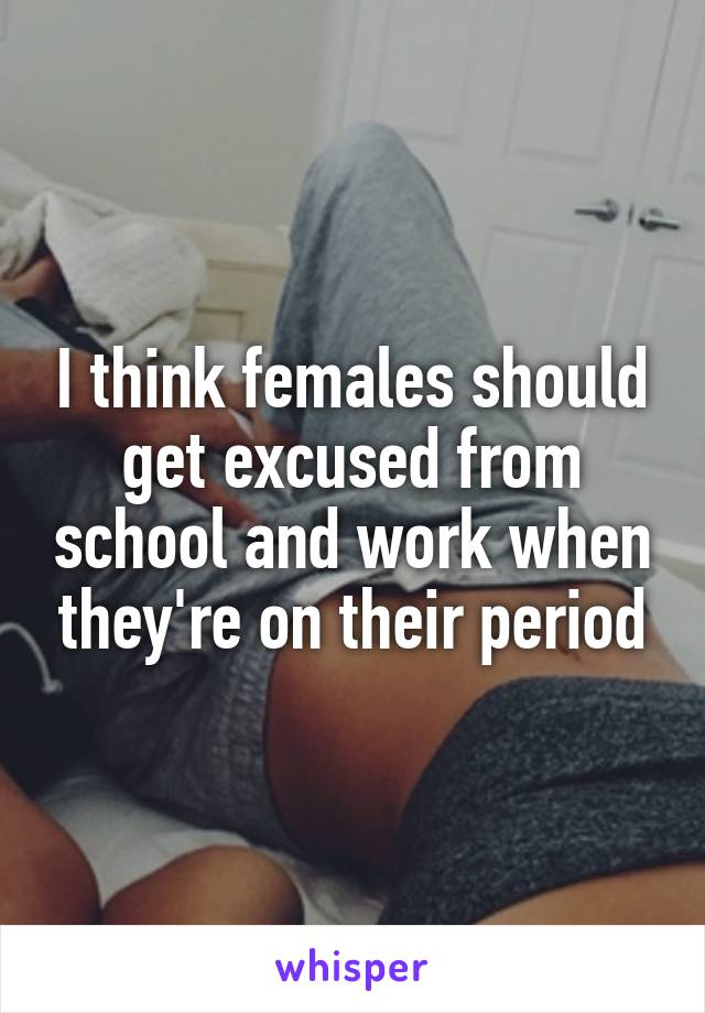I think females should get excused from school and work when they're on their period