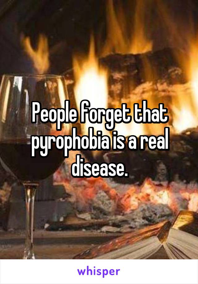 People forget that pyrophobia is a real disease.