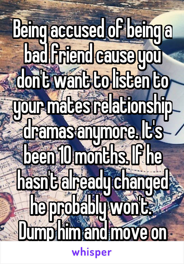 Being accused of being a bad friend cause you don't want to listen to your mates relationship dramas anymore. It's been 10 months. If he hasn't already changed he probably won't.  Dump him and move on