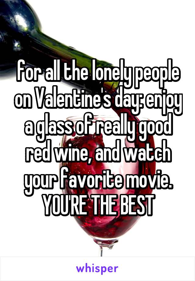 for all the lonely people on Valentine's day: enjoy a glass of really good red wine, and watch your favorite movie. YOU'RE THE BEST
