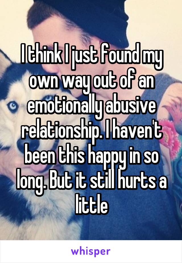 I think I just found my own way out of an emotionally abusive relationship. I haven't been this happy in so long. But it still hurts a little