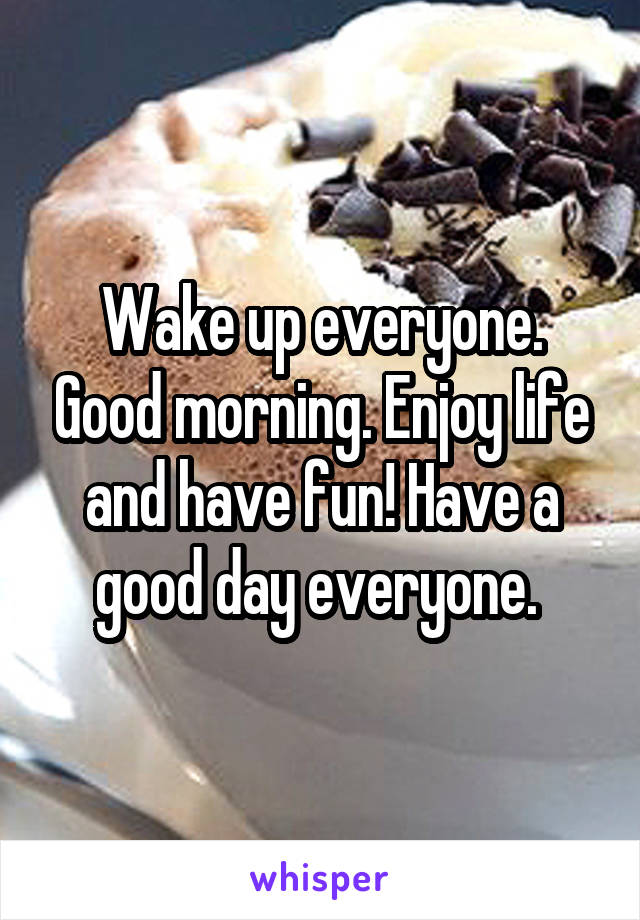 Wake up everyone. Good morning. Enjoy life and have fun! Have a good day everyone. 