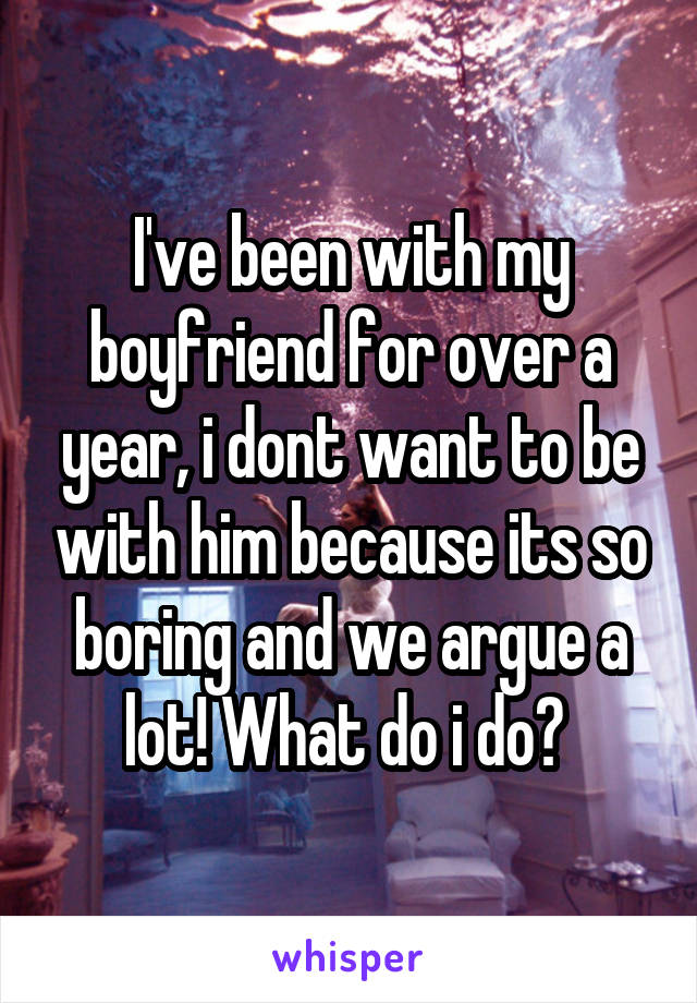 I've been with my boyfriend for over a year, i dont want to be with him because its so boring and we argue a lot! What do i do? 
