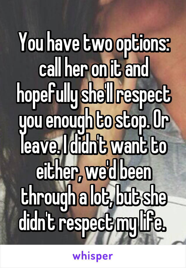 You have two options: call her on it and hopefully she'll respect you enough to stop. Or leave. I didn't want to either, we'd been through a lot, but she didn't respect my life. 
