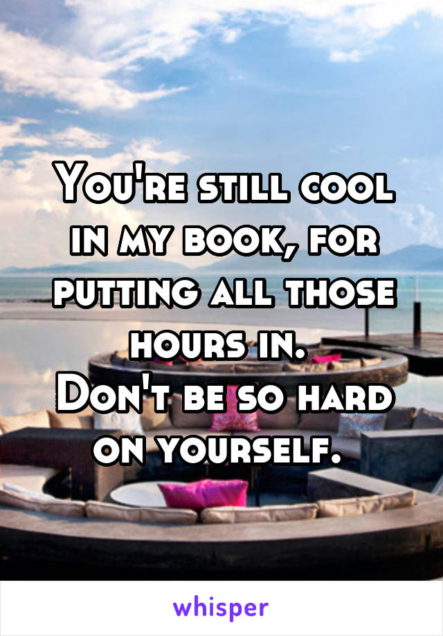 You're still cool in my book, for putting all those hours in. 
Don't be so hard on yourself. 